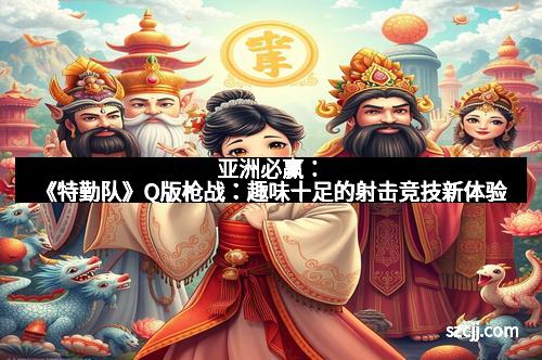 亚洲必赢：《特勤队》Q版枪战：趣味十足的射击竞技新体验
